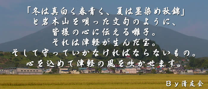 「冬は真白く春青く、夏は墨染め秋錦」と岩木山を唄った文句のように、皆様の心に伝える囃子。それは津軽が生んだ宝。そして守っていかなければならないもの。心を込めて津軽の風を吹かせます。By清友会